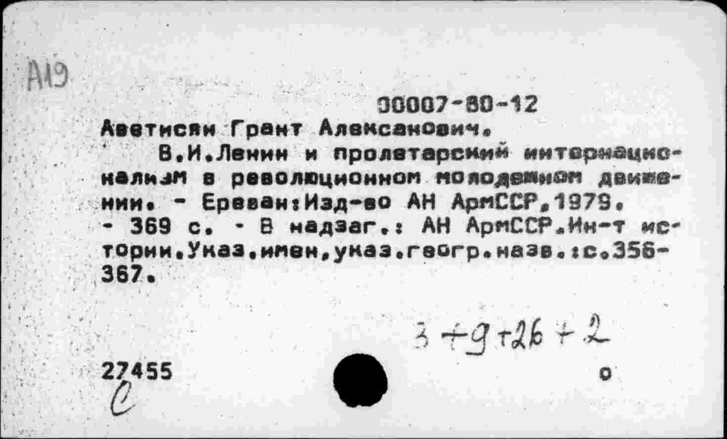 ﻿АО
□0007-80-12
Аветисян Грант Аяемсаноеи««.
В«И.Ленин и пролетарский иитврнацко* нализ« в революционном молодежном движении. - Ереван?Изд-во АН АряССР.1979.
- 369 с. -В надзаг.« АН АрмССР.Ин-т истории. Указ.имен,указ.геогр.назв.!С»356-367.
27455
а.
5 -гЗ
о